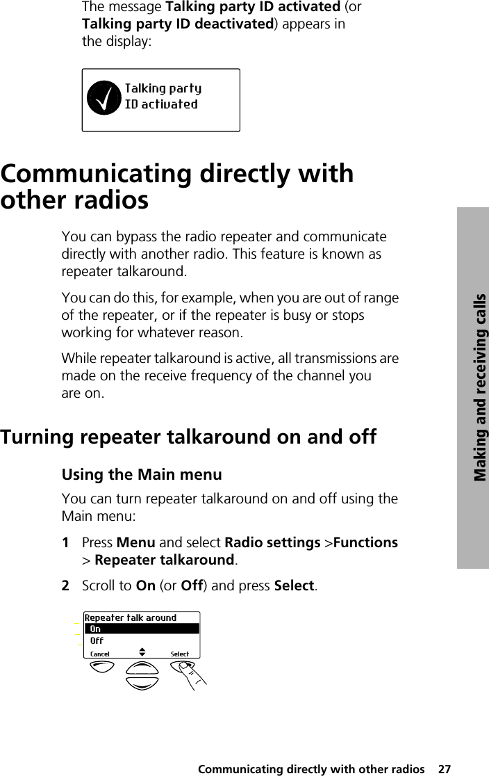  Communicating directly with other radios  27Making and receiving callsThe message Talking party ID activated (or Talking party ID deactivated) appears in the display:Communicating directly with other radiosYou can bypass the radio repeater and communicate directly with another radio. This feature is known as repeater talkaround. You can do this, for example, when you are out of range of the repeater, or if the repeater is busy or stops working for whatever reason.While repeater talkaround is active, all transmissions are made on the receive frequency of the channel you are on.Turning repeater talkaround on and offUsing the Main menuYou can turn repeater talkaround on and off using the Main menu:1Press Menu and select Radio settings &gt;Functions &gt; Repeater talkaround.2Scroll to On (or Off) and press Select.Talking partyID activatedOnRepeater talk aroundSelectCancelOff