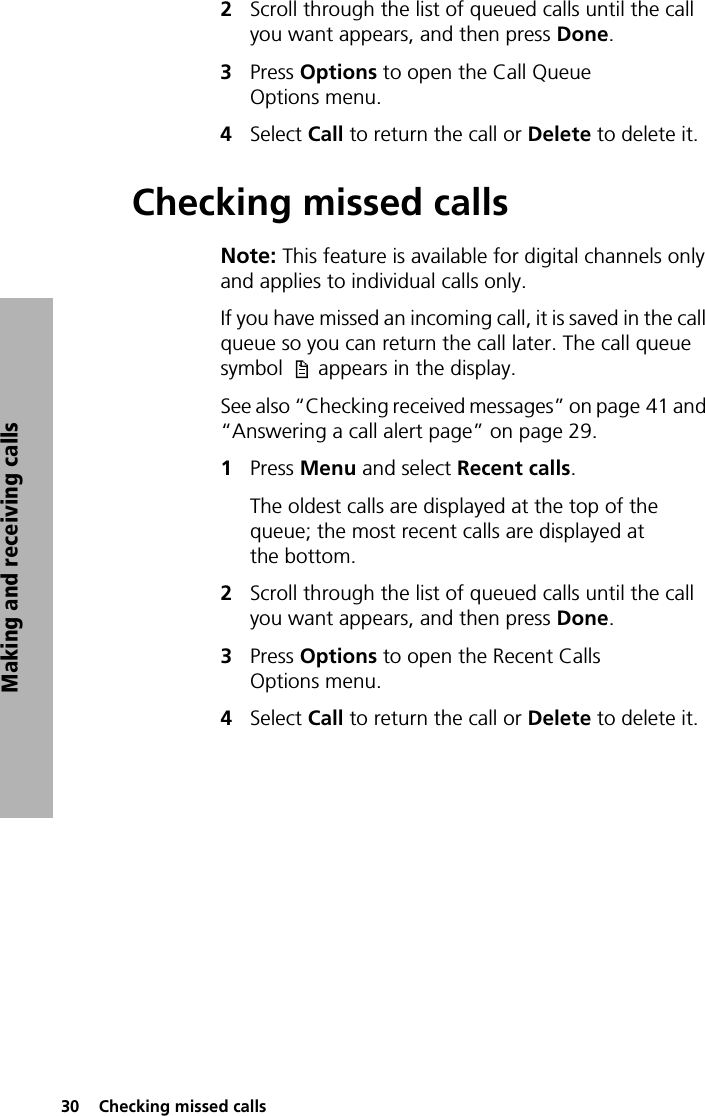 30  Checking missed callsMaking and receiving calls2Scroll through the list of queued calls until the call you want appears, and then press Done.3Press Options to open the Call Queue Options menu. 4Select Call to return the call or Delete to delete it.Checking missed callsNote: This feature is available for digital channels only and applies to individual calls only. If you have missed an incoming call, it is saved in the call queue so you can return the call later. The call queue symbol  appears in the display.See also “Checking received messages” on page 41 and “Answering a call alert page” on page 29.1Press Menu and select Recent calls.The oldest calls are displayed at the top of the queue; the most recent calls are displayed at the bottom.2Scroll through the list of queued calls until the call you want appears, and then press Done.3Press Options to open the Recent Calls Options menu. 4Select Call to return the call or Delete to delete it.