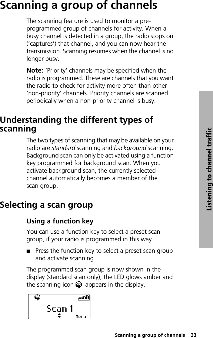  Scanning a group of channels  33Listening to channel trafficScanning a group of channelsThe scanning feature is used to monitor a pre-programmed group of channels for activity. When a busy channel is detected in a group, the radio stops on (‘captures’) that channel, and you can now hear the transmission. Scanning resumes when the channel is no longer busy.Note: ‘Priority’ channels may be specified when the radio is programmed. These are channels that you want the radio to check for activity more often than other ‘non-priority’ channels. Priority channels are scanned periodically when a non-priority channel is busy.Understanding the different types of scanningThe two types of scanning that may be available on your radio are standard scanning and background scanning. Background scan can only be activated using a function key programmed for background scan. When you activate background scan, the currently selected channel automatically becomes a member of the scan group.Selecting a scan groupUsing a function keyYou can use a function key to select a preset scan group, if your radio is programmed in this way.QPress the function key to select a preset scan group and activate scanning. The programmed scan group is now shown in the display (standard scan only), the LED glows amber and the scanning icon  appears in the display.
