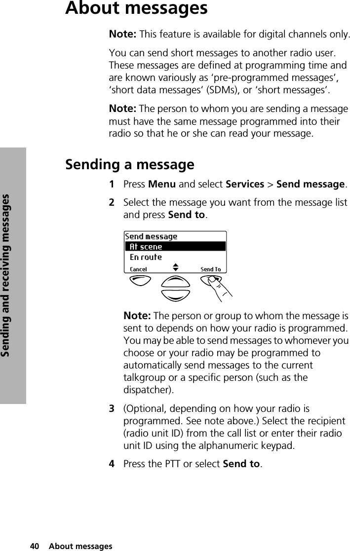 40  About messagesSending and receiving messagesAbout messagesNote: This feature is available for digital channels only.You can send short messages to another radio user. These messages are defined at programming time and are known variously as ‘pre-programmed messages’, ‘short data messages’ (SDMs), or ‘short messages’. Note: The person to whom you are sending a message must have the same message programmed into their radio so that he or she can read your message.Sending a message1Press Menu and select Services &gt; Send message.2Select the message you want from the message list and press Send to.Note: The person or group to whom the message is sent to depends on how your radio is programmed. You may be able to send messages to whomever you choose or your radio may be programmed to automatically send messages to the current talkgroup or a specific person (such as the dispatcher).3(Optional, depending on how your radio is programmed. See note above.) Select the recipient (radio unit ID) from the call list or enter their radio unit ID using the alphanumeric keypad.4Press the PTT or select Send to.At sceneSend messageSend ToCancelEn route