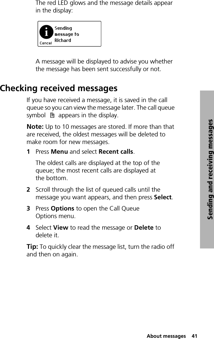  About messages  41Sending and receiving messagesThe red LED glows and the message details appear in the display:A message will be displayed to advise you whether the message has been sent successfully or not. Checking received messagesIf you have received a message, it is saved in the call queue so you can view the message later. The call queue symbol   appears in the display.Note: Up to 10 messages are stored. If more than that are received, the oldest messages will be deleted to make room for new messages.1Press Menu and select Recent calls.The oldest calls are displayed at the top of the queue; the most recent calls are displayed at the bottom.2Scroll through the list of queued calls until the message you want appears, and then press Select.3Press Options to open the Call Queue Options menu.4Select View to read the message or Delete to delete it.Tip: To quickly clear the message list, turn the radio off and then on again.Sendingmessage toRichardCancel