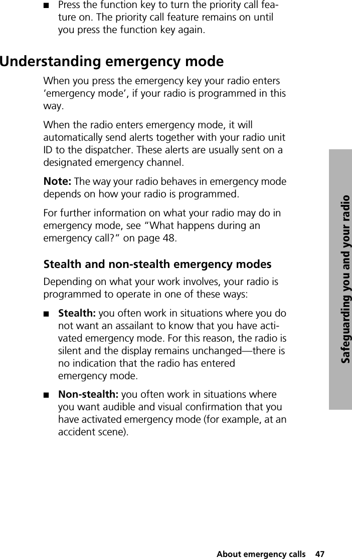  About emergency calls  47Safeguarding you and your radioQPress the function key to turn the priority call fea-ture on. The priority call feature remains on until you press the function key again.Understanding emergency modeWhen you press the emergency key your radio enters ‘emergency mode’, if your radio is programmed in this way.When the radio enters emergency mode, it will automatically send alerts together with your radio unit ID to the dispatcher. These alerts are usually sent on a designated emergency channel.Note: The way your radio behaves in emergency mode depends on how your radio is programmed.For further information on what your radio may do in emergency mode, see “What happens during an emergency call?” on page 48.Stealth and non-stealth emergency modesDepending on what your work involves, your radio is programmed to operate in one of these ways:QStealth: you often work in situations where you do not want an assailant to know that you have acti-vated emergency mode. For this reason, the radio is silent and the display remains unchanged—there is no indication that the radio has entered emergency mode.QNon-stealth: you often work in situations where you want audible and visual confirmation that you have activated emergency mode (for example, at an accident scene).