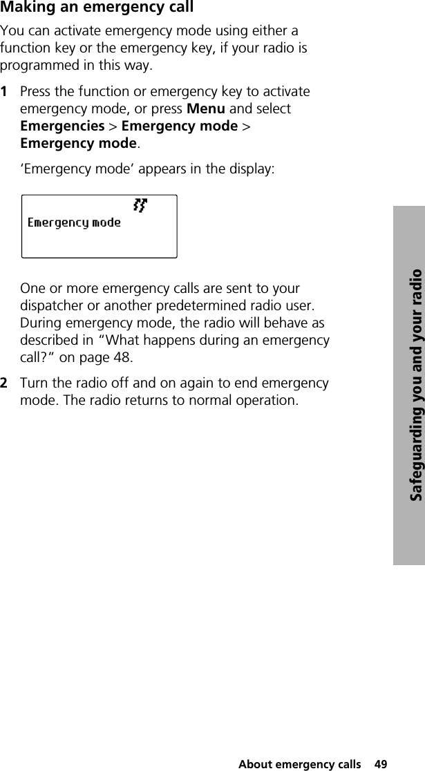  About emergency calls  49Safeguarding you and your radioMaking an emergency callYou can activate emergency mode using either a function key or the emergency key, if your radio is programmed in this way.1Press the function or emergency key to activate emergency mode, or press Menu and select Emergencies &gt; Emergency mode &gt; Emergency mode.‘Emergency mode’ appears in the display:One or more emergency calls are sent to your dispatcher or another predetermined radio user. During emergency mode, the radio will behave as described in “What happens during an emergency call?” on page 48.2Turn the radio off and on again to end emergency mode. The radio returns to normal operation.Emergency mode