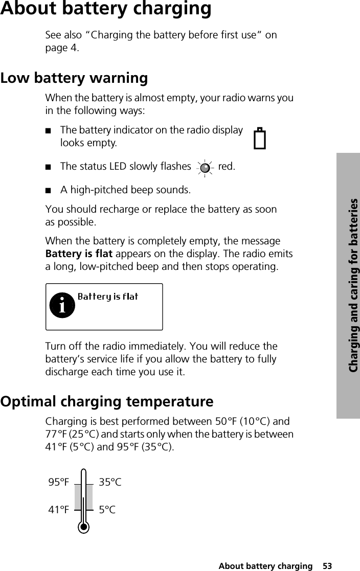  About battery charging  53Charging and caring for batteriesAbout battery chargingSee also “Charging the battery before first use” on page 4.Low battery warningWhen the battery is almost empty, your radio warns you in the following ways:QThe battery indicator on the radio display looks empty.QThe status LED slowly flashes  red.QA high-pitched beep sounds.You should recharge or replace the battery as soon as possible.When the battery is completely empty, the message Battery is flat appears on the display. The radio emits a long, low-pitched beep and then stops operating.Turn off the radio immediately. You will reduce the battery’s service life if you allow the battery to fully discharge each time you use it.Optimal charging temperatureCharging is best performed between 50°F (10°C) and 77°F (25°C) and starts only when the battery is between 41°F (5°C) and 95°F (35°C).95°F 35°C41°F 5°C