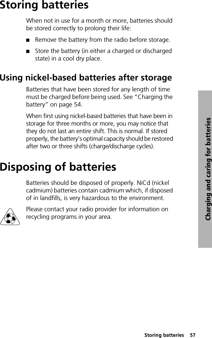  Storing batteries  57Charging and caring for batteriesStoring batteriesWhen not in use for a month or more, batteries should be stored correctly to prolong their life: QRemove the battery from the radio before storage.QStore the battery (in either a charged or discharged state) in a cool dry place.Using nickel-based batteries after storageBatteries that have been stored for any length of time must be charged before being used. See “Charging the battery” on page 54.When first using nickel-based batteries that have been in storage for three months or more, you may notice that they do not last an entire shift. This is normal. If stored properly, the battery’s optimal capacity should be restored after two or three shifts (charge/discharge cycles).Disposing of batteriesBatteries should be disposed of properly. NiCd (nickel cadmium) batteries contain cadmium which, if disposed of in landfills, is very hazardous to the environment.Please contact your radio provider for information on recycling programs in your area. 