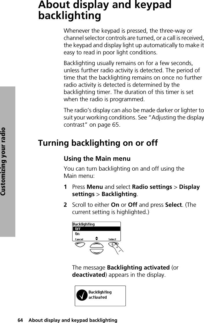 64  About display and keypad backlightingCustomizing your radioAbout display and keypad backlightingWhenever the keypad is pressed, the three-way or channel selector controls are turned, or a call is received, the keypad and display light up automatically to make it easy to read in poor light conditions. Backlighting usually remains on for a few seconds, unless further radio activity is detected. The period of time that the backlighting remains on once no further radio activity is detected is determined by the backlighting timer. The duration of this timer is set when the radio is programmed.The radio’s display can also be made darker or lighter to suit your working conditions. See “Adjusting the display contrast” on page 65.Turning backlighting on or offUsing the Main menuYou can turn backlighting on and off using the Main menu:1Press Menu and select Radio settings &gt; Display settings &gt; Backlighting.2Scroll to either On or Off and press Select. (The current setting is highlighted.)The message Backlighting activated (or deactivated) appears in the display.OffBacklightingSelectCancelOnBacklightingactivated