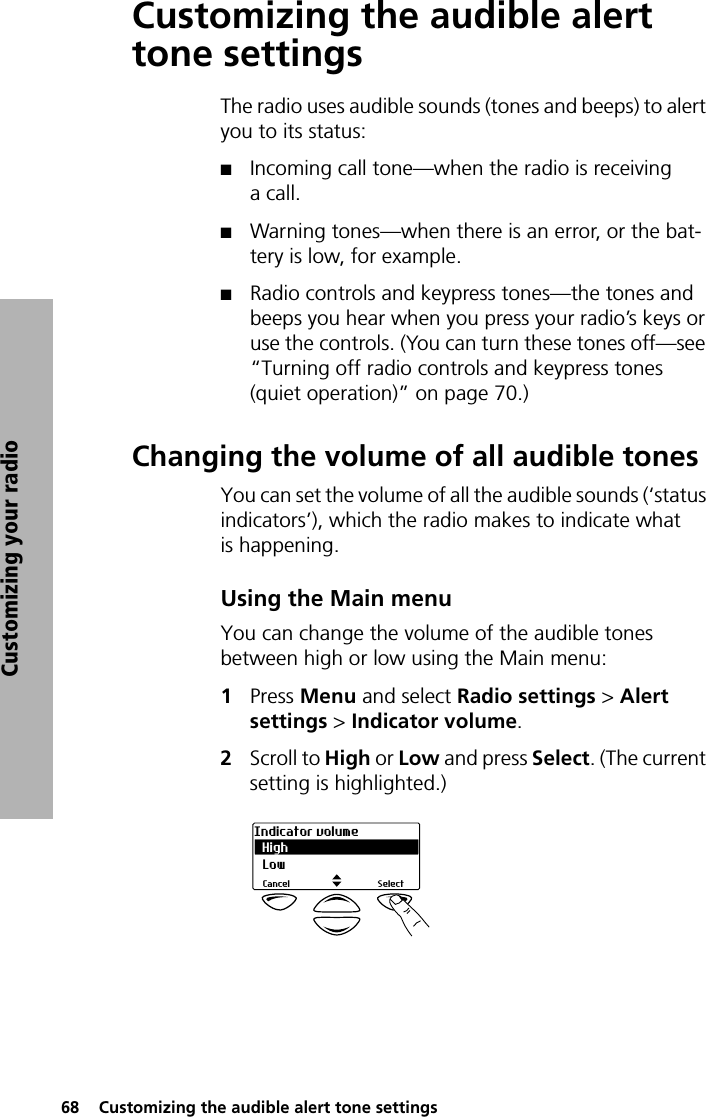 68  Customizing the audible alert tone settingsCustomizing your radioCustomizing the audible alert tone settingsThe radio uses audible sounds (tones and beeps) to alert you to its status:QIncoming call tone—when the radio is receiving a call.QWarning tones—when there is an error, or the bat-tery is low, for example.QRadio controls and keypress tones—the tones and beeps you hear when you press your radio’s keys or use the controls. (You can turn these tones off—see “Turning off radio controls and keypress tones (quiet operation)” on page 70.)Changing the volume of all audible tonesYou can set the volume of all the audible sounds (‘status indicators’), which the radio makes to indicate what is happening.Using the Main menuYou can change the volume of the audible tones between high or low using the Main menu:1Press Menu and select Radio settings &gt; Alert settings &gt; Indicator volume.2Scroll to High or Low and press Select. (The current setting is highlighted.)HighIndicator volumeSelectCancelLow