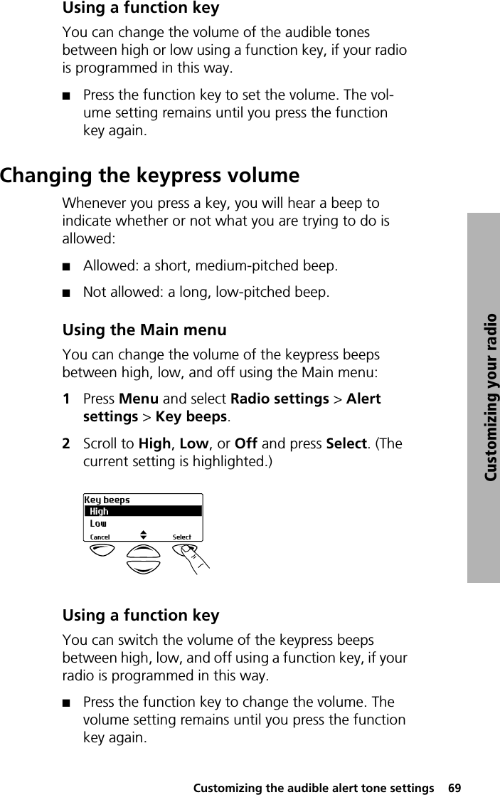  Customizing the audible alert tone settings  69Customizing your radioUsing a function keyYou can change the volume of the audible tones between high or low using a function key, if your radio is programmed in this way.QPress the function key to set the volume. The vol-ume setting remains until you press the function key again.Changing the keypress volumeWhenever you press a key, you will hear a beep to indicate whether or not what you are trying to do is allowed:QAllowed: a short, medium-pitched beep.QNot allowed: a long, low-pitched beep.Using the Main menuYou can change the volume of the keypress beeps between high, low, and off using the Main menu:1Press Menu and select Radio settings &gt; Alert settings &gt; Key beeps.2Scroll to High, Low, or Off and press Select. (The current setting is highlighted.)Using a function keyYou can switch the volume of the keypress beeps between high, low, and off using a function key, if your radio is programmed in this way.QPress the function key to change the volume. The volume setting remains until you press the function key again.HighKey beepsSelectCancelLow