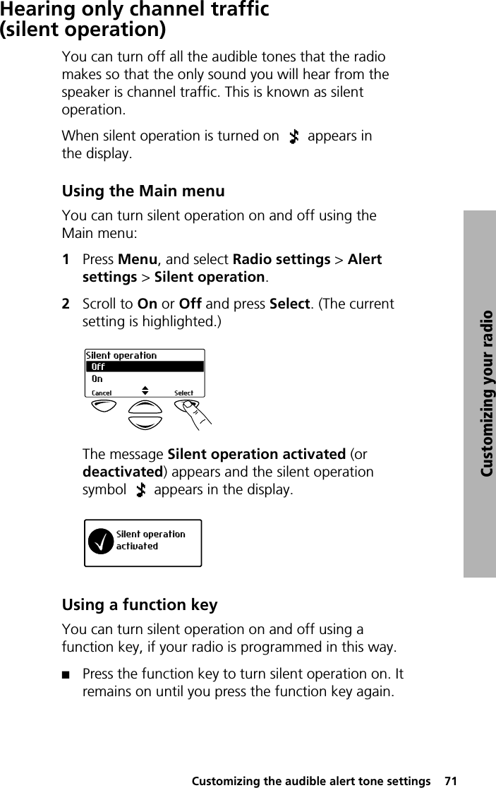  Customizing the audible alert tone settings  71Customizing your radioHearing only channel traffic (silent operation)You can turn off all the audible tones that the radio makes so that the only sound you will hear from the speaker is channel traffic. This is known as silent operation.When silent operation is turned on   appears in the display. Using the Main menuYou can turn silent operation on and off using the Main menu:1Press Menu, and select Radio settings &gt; Alert settings &gt; Silent operation.2Scroll to On or Off and press Select. (The current setting is highlighted.)The message Silent operation activated (or deactivated) appears and the silent operation symbol   appears in the display.Using a function keyYou can turn silent operation on and off using a function key, if your radio is programmed in this way.QPress the function key to turn silent operation on. It remains on until you press the function key again.OffSilent operationSelectCancelOnSilent operationactivated