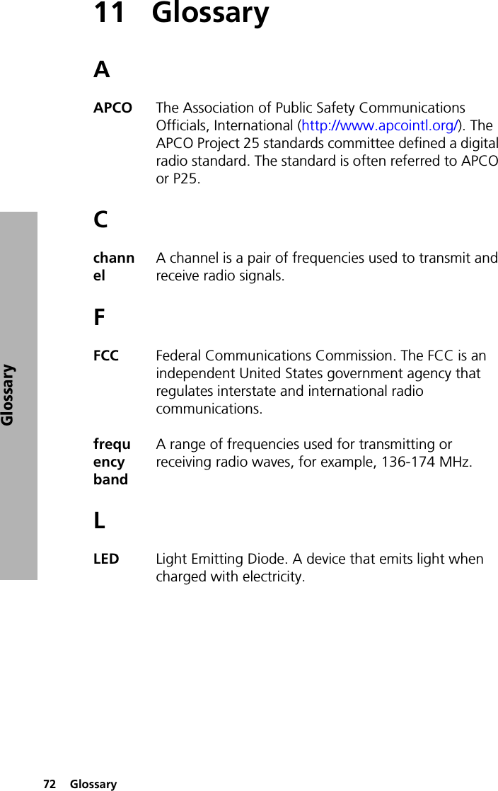 72  GlossaryGlossary11 GlossaryAAPCO The Association of Public Safety Communications Officials, International (http://www.apcointl.org/). The APCO Project 25 standards committee defined a digital radio standard. The standard is often referred to APCO or P25.CchannelA channel is a pair of frequencies used to transmit and receive radio signals.FFCC  Federal Communications Commission. The FCC is an independent United States government agency that regulates interstate and international radio communications.frequency band A range of frequencies used for transmitting or receiving radio waves, for example, 136-174 MHz. LLED  Light Emitting Diode. A device that emits light when charged with electricity.