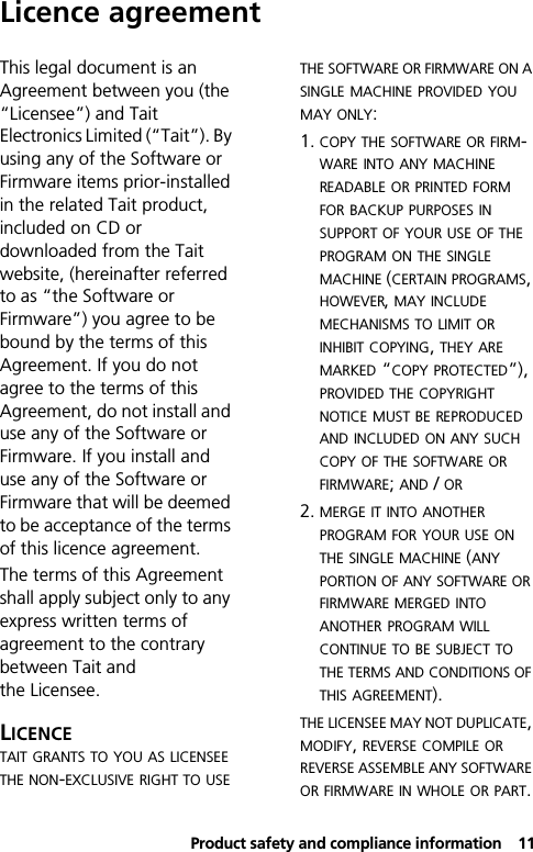  Product safety and compliance information11Licence agreementThis legal document is an Agreement between you (the “Licensee”) and Tait Electronics Limited (“Tait”). By using any of the Software or Firmware items prior-installed in the related Tait product, included on CD or downloaded from the Tait website, (hereinafter referred to as “the Software or Firmware”) you agree to be bound by the terms of this Agreement. If you do not agree to the terms of this Agreement, do not install and use any of the Software or Firmware. If you install and use any of the Software or Firmware that will be deemed to be acceptance of the terms of this licence agreement.The terms of this Agreement shall apply subject only to any express written terms of agreement to the contrary between Tait and the Licensee.LICENCETAIT GRANTS TO YOU AS LICENSEE THE NON-EXCLUSIVE RIGHT TO USE THE SOFTWARE OR FIRMWARE ON A SINGLE MACHINE PROVIDED YOU MAY ONLY: 1. COPY THE SOFTWARE OR FIRM-WARE INTO ANY MACHINE READABLE OR PRINTED FORM FOR BACKUP PURPOSES IN SUPPORT OF YOUR USE OF THE PROGRAM ON THE SINGLE MACHINE (CERTAIN PROGRAMS, HOWEVER, MAY INCLUDE MECHANISMS TO LIMIT OR INHIBIT COPYING, THEY ARE MARKED “COPY PROTECTED”), PROVIDED THE COPYRIGHT NOTICE MUST BE REPRODUCED AND INCLUDED ON ANY SUCH COPY OF THE SOFTWARE OR FIRMWARE; AND / OR 2. MERGE IT INTO ANOTHER PROGRAM FOR YOUR USE ON THE SINGLE MACHINE (ANY PORTION OF ANY SOFTWARE OR FIRMWARE MERGED INTO ANOTHER PROGRAM WILL CONTINUE TO BE SUBJECT TO THE TERMS AND CONDITIONS OF THIS AGREEMENT).THE LICENSEE MAY NOT DUPLICATE, MODIFY, REVERSE COMPILE OR REVERSE ASSEMBLE ANY SOFTWARE OR FIRMWARE IN WHOLE OR PART.