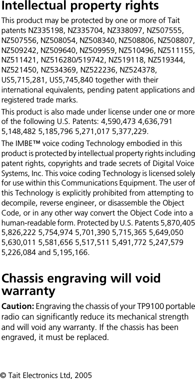 Intellectual property rightsThis product may be protected by one or more of Tait patents NZ335198, NZ335704, NZ338097, NZ507555, NZ507556, NZ508054, NZ508340, NZ508806, NZ508807, NZ509242, NZ509640, NZ509959, NZ510496, NZ511155, NZ511421, NZ516280/519742, NZ519118, NZ519344, NZ521450, NZ534369, NZ522236, NZ524378, US5,715,281, US5,745,840 together with their international equivalents, pending patent applications and registered trade marks.This product is also made under license under one or more of the following U.S. Patents: 4,590,473 4,636,791 5,148,482 5,185,796 5,271,017 5,377,229.The IMBE™ voice coding Technology embodied in this product is protected by intellectual property rights including patent rights, copyrights and trade secrets of Digital Voice Systems, Inc. This voice coding Technology is licensed solely for use within this Communications Equipment. The user of this Technology is explicitly prohibited from attempting to decompile, reverse engineer, or disassemble the Object Code, or in any other way convert the Object Code into a human-readable form. Protected by U.S. Patents 5,870,405 5,826,222 5,754,974 5,701,390 5,715,365 5,649,050 5,630,011 5,581,656 5,517,511 5,491,772 5,247,579 5,226,084 and 5,195,166.Chassis engraving will void warrantyCaution: Engraving the chassis of your TP9100 portable radio can significantly reduce its mechanical strength and will void any warranty. If the chassis has been engraved, it must be replaced.© Tait Electronics Ltd, 2005