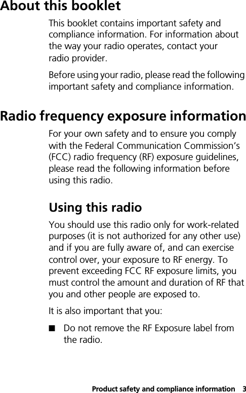 Product safety and compliance information3About this bookletThis booklet contains important safety and compliance information. For information about the way your radio operates, contact your radio provider.Before using your radio, please read the following important safety and compliance information.Radio frequency exposure informationFor your own safety and to ensure you comply with the Federal Communication Commission’s (FCC) radio frequency (RF) exposure guidelines, please read the following information before using this radio.Using this radioYou should use this radio only for work-related purposes (it is not authorized for any other use) and if you are fully aware of, and can exercise control over, your exposure to RF energy. To prevent exceeding FCC RF exposure limits, you must control the amount and duration of RF that you and other people are exposed to.It is also important that you:!Do not remove the RF Exposure label from the radio.