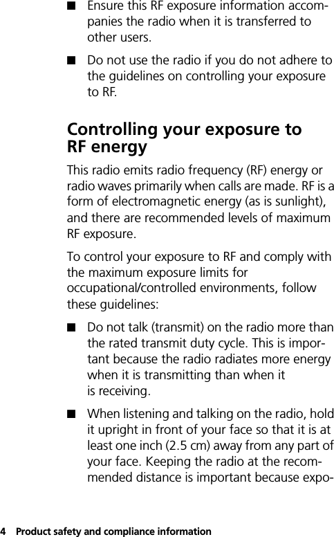 4Product safety and compliance information!Ensure this RF exposure information accom-panies the radio when it is transferred to other users.!Do not use the radio if you do not adhere to the guidelines on controlling your exposure to RF.Controlling your exposure to RF energyThis radio emits radio frequency (RF) energy or radio waves primarily when calls are made. RF is a form of electromagnetic energy (as is sunlight), and there are recommended levels of maximum RF exposure. To control your exposure to RF and comply with the maximum exposure limits for occupational/controlled environments, follow these guidelines:!Do not talk (transmit) on the radio more than the rated transmit duty cycle. This is impor-tant because the radio radiates more energy when it is transmitting than when it is receiving.!When listening and talking on the radio, hold it upright in front of your face so that it is at least one inch (2.5 cm) away from any part of your face. Keeping the radio at the recom-mended distance is important because expo-