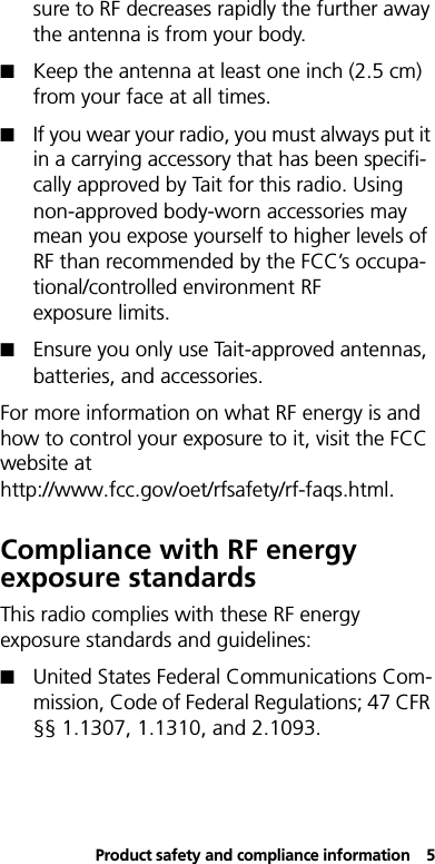 Product safety and compliance information5sure to RF decreases rapidly the further away the antenna is from your body.!Keep the antenna at least one inch (2.5 cm) from your face at all times.!If you wear your radio, you must always put it in a carrying accessory that has been specifi-cally approved by Tait for this radio. Using non-approved body-worn accessories may mean you expose yourself to higher levels of RF than recommended by the FCC’s occupa-tional/controlled environment RF exposure limits. !Ensure you only use Tait-approved antennas, batteries, and accessories.For more information on what RF energy is and how to control your exposure to it, visit the FCC website at http://www.fcc.gov/oet/rfsafety/rf-faqs.html.Compliance with RF energy exposure standardsThis radio complies with these RF energy exposure standards and guidelines:!United States Federal Communications Com-mission, Code of Federal Regulations; 47 CFR §§ 1.1307, 1.1310, and 2.1093.