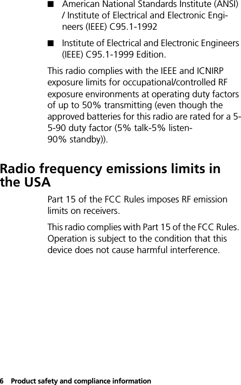 6Product safety and compliance information!American National Standards Institute (ANSI) / Institute of Electrical and Electronic Engi-neers (IEEE) C95.1-1992!Institute of Electrical and Electronic Engineers (IEEE) C95.1-1999 Edition.This radio complies with the IEEE and ICNIRP exposure limits for occupational/controlled RF exposure environments at operating duty factors of up to 50% transmitting (even though the approved batteries for this radio are rated for a 5-5-90 duty factor (5% talk-5% listen-90% standby)).Radio frequency emissions limits in the USAPart 15 of the FCC Rules imposes RF emission limits on receivers.This radio complies with Part 15 of the FCC Rules. Operation is subject to the condition that this device does not cause harmful interference.
