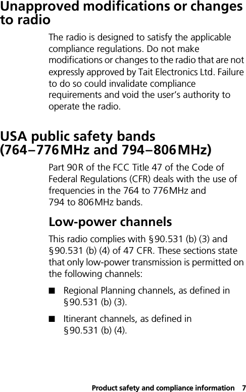 Product safety and compliance information7Unapproved modifications or changes to radioThe radio is designed to satisfy the applicable compliance regulations. Do not make modifications or changes to the radio that are not expressly approved by Tait Electronics Ltd. Failure to do so could invalidate compliance requirements and void the user’s authority to operate the radio.USA public safety bands (764–776MHz and 794–806MHz)Part 90R of the FCC Title 47 of the Code of Federal Regulations (CFR) deals with the use of frequencies in the 764 to 776MHz and 794 to 806MHz bands.Low-power channelsThis radio complies with §90.531 (b) (3) and §90.531 (b) (4) of 47 CFR. These sections state that only low-power transmission is permitted on the following channels:! Regional Planning channels, as defined in §90.531 (b) (3).! Itinerant channels, as defined in §90.531 (b) (4).