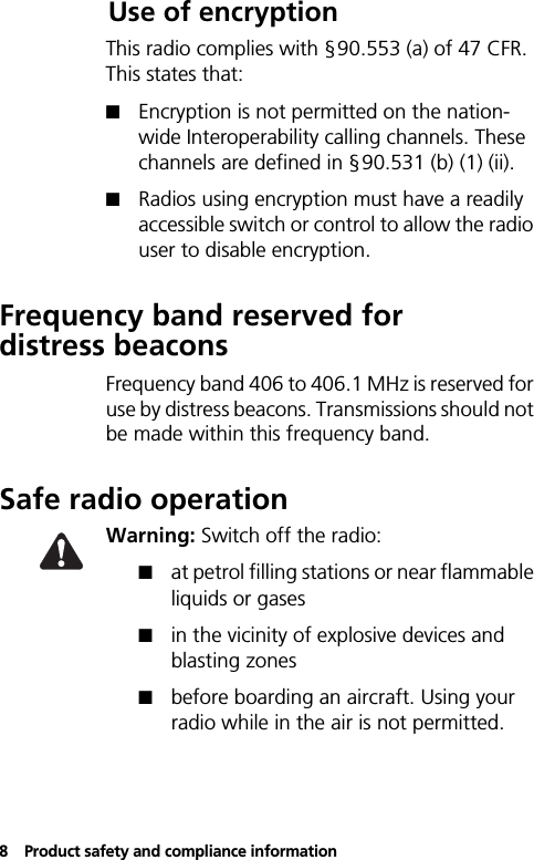 8Product safety and compliance informationUse of encryptionThis radio complies with §90.553 (a) of 47 CFR. This states that:! Encryption is not permitted on the nation-wide Interoperability calling channels. These channels are defined in §90.531 (b) (1) (ii).! Radios using encryption must have a readily accessible switch or control to allow the radio user to disable encryption.Frequency band reserved for distress beaconsFrequency band 406 to 406.1 MHz is reserved for use by distress beacons. Transmissions should not be made within this frequency band.Safe radio operationWarning: Switch off the radio:!at petrol filling stations or near flammable liquids or gases!in the vicinity of explosive devices and blasting zones!before boarding an aircraft. Using your radio while in the air is not permitted.