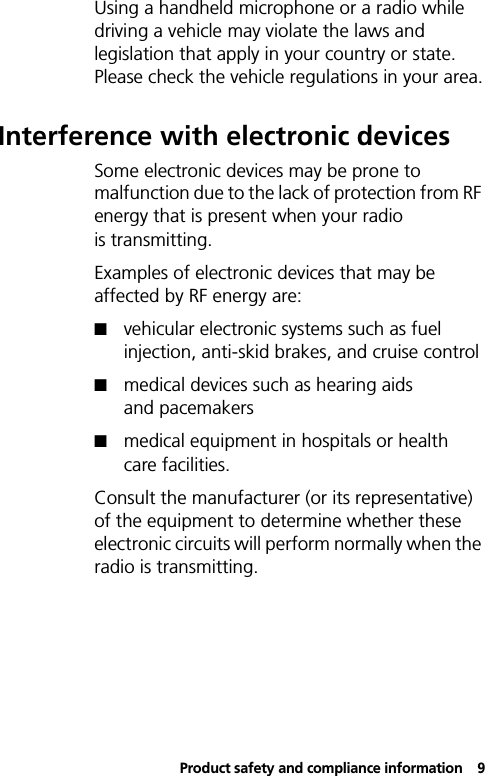 Product safety and compliance information9Using a handheld microphone or a radio while driving a vehicle may violate the laws and legislation that apply in your country or state. Please check the vehicle regulations in your area.Interference with electronic devicesSome electronic devices may be prone to malfunction due to the lack of protection from RF energy that is present when your radio is transmitting.Examples of electronic devices that may be affected by RF energy are:!vehicular electronic systems such as fuel injection, anti-skid brakes, and cruise control!medical devices such as hearing aids and pacemakers!medical equipment in hospitals or health care facilities.Consult the manufacturer (or its representative) of the equipment to determine whether these electronic circuits will perform normally when the radio is transmitting.