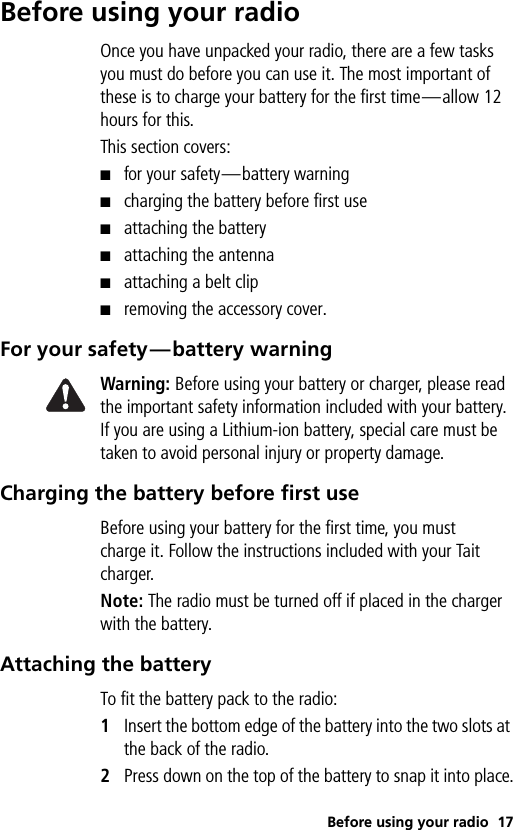 Before using your radio 17Before using your radioOnce you have unpacked your radio, there are a few tasks you must do before you can use it. The most important of these is to charge your battery for the first time—allow 12 hours for this.This section covers:■for your safety—battery warning■charging the battery before first use■attaching the battery■attaching the antenna■attaching a belt clip■removing the accessory cover.For your safety—battery warningWarning: Before using your battery or charger, please read the important safety information included with your battery. If you are using a Lithium-ion battery, special care must be taken to avoid personal injury or property damage.Charging the battery before first useBefore using your battery for the first time, you must charge it. Follow the instructions included with your Tait charger.Note: The radio must be turned off if placed in the charger with the battery.Attaching the batteryTo fit the battery pack to the radio:1Insert the bottom edge of the battery into the two slots at the back of the radio. 2Press down on the top of the battery to snap it into place.