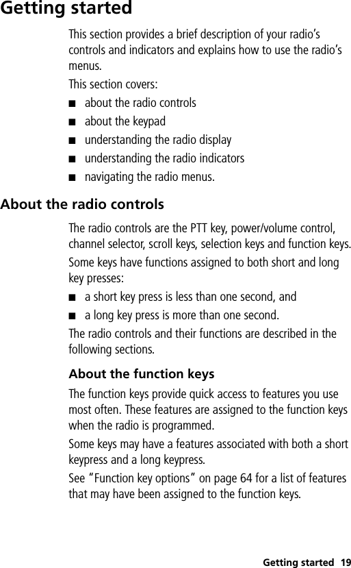 Getting started 19Getting startedThis section provides a brief description of your radio’s controls and indicators and explains how to use the radio’s menus. This section covers:■about the radio controls■about the keypad■understanding the radio display■understanding the radio indicators■navigating the radio menus.About the radio controlsThe radio controls are the PTT key, power/volume control, channel selector, scroll keys, selection keys and function keys.Some keys have functions assigned to both short and long key presses:■a short key press is less than one second, and■a long key press is more than one second. The radio controls and their functions are described in the following sections.About the function keys The function keys provide quick access to features you use most often. These features are assigned to the function keys when the radio is programmed. Some keys may have a features associated with both a short keypress and a long keypress. See “Function key options” on page 64 for a list of features that may have been assigned to the function keys.