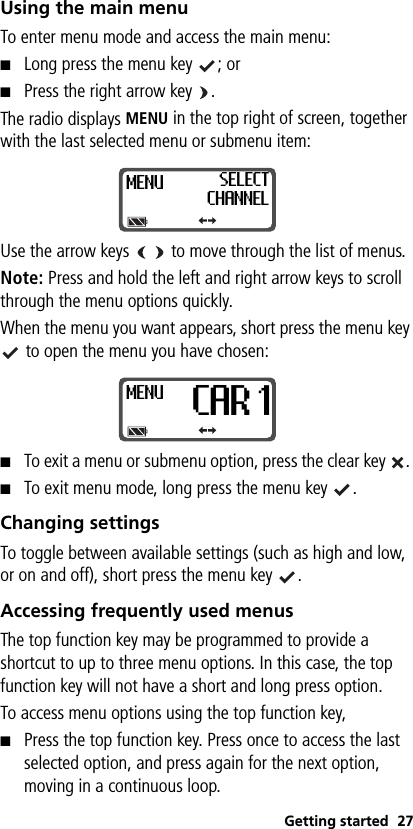 Getting started 27Using the main menuTo enter menu mode and access the main menu:■Long press the menu key  ; or■Press the right arrow key  .The radio displays MENU in the top right of screen, together with the last selected menu or submenu item:Use the arrow keys     to move through the list of menus.Note: Press and hold the left and right arrow keys to scroll through the menu options quickly.When the menu you want appears, short press the menu key  to open the menu you have chosen:■To exit a menu or submenu option, press the clear key  . ■To exit menu mode, long press the menu key  .Changing settingsTo toggle between available settings (such as high and low, or on and off), short press the menu key  .Accessing frequently used menusThe top function key may be programmed to provide a shortcut to up to three menu options. In this case, the top function key will not have a short and long press option.To access menu options using the top function key, ■Press the top function key. Press once to access the last selected option, and press again for the next option, moving in a continuous loop.MENU SELECTCHANNELMENUCAR 1