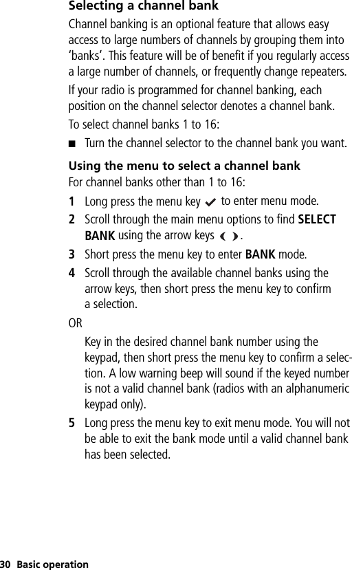 30 Basic operationSelecting a channel bankChannel banking is an optional feature that allows easy access to large numbers of channels by grouping them into ‘banks’. This feature will be of benefit if you regularly access a large number of channels, or frequently change repeaters.If your radio is programmed for channel banking, each position on the channel selector denotes a channel bank.To select channel banks 1 to 16:■Turn the channel selector to the channel bank you want.Using the menu to select a channel bankFor channel banks other than 1 to 16:1Long press the menu key   to enter menu mode.2Scroll through the main menu options to find SELECT BANK using the arrow keys   .3Short press the menu key to enter BANK mode.4Scroll through the available channel banks using the arrow keys, then short press the menu key to confirm a selection.ORKey in the desired channel bank number using the keypad, then short press the menu key to confirm a selec-tion. A low warning beep will sound if the keyed number is not a valid channel bank (radios with an alphanumeric keypad only).5Long press the menu key to exit menu mode. You will not be able to exit the bank mode until a valid channel bank has been selected.