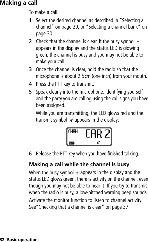 32 Basic operationMaking a callTo make a call:1Select the desired channel as described in “Selecting a channel” on page 29, or “Selecting a channel bank” on page 30. 2Check that the channel is clear. If the busy symbol   appears in the display and the status LED is glowing green, the channel is busy and you may not be able to make your call.3Once the channel is clear, hold the radio so that the microphone is about 2.5cm (one inch) from your mouth.4Press the PTT key to transmit. 5Speak clearly into the microphone, identifying yourself and the party you are calling using the call signs you have been assigned.While you are transmitting, the LED glows red and the transmit symbol   appears in the display:6Release the PTT key when you have finished talking.Making a call while the channel is busyWhen the busy symbol   appears in the display and the status LED glows green, there is activity on the channel, even though you may not be able to hear it. If you try to transmit when the radio is busy, a low-pitched warning beep sounds. Activate the monitor function to listen to channel activity. See“Checking that a channel is clear” on page 37.CHANCAR 2