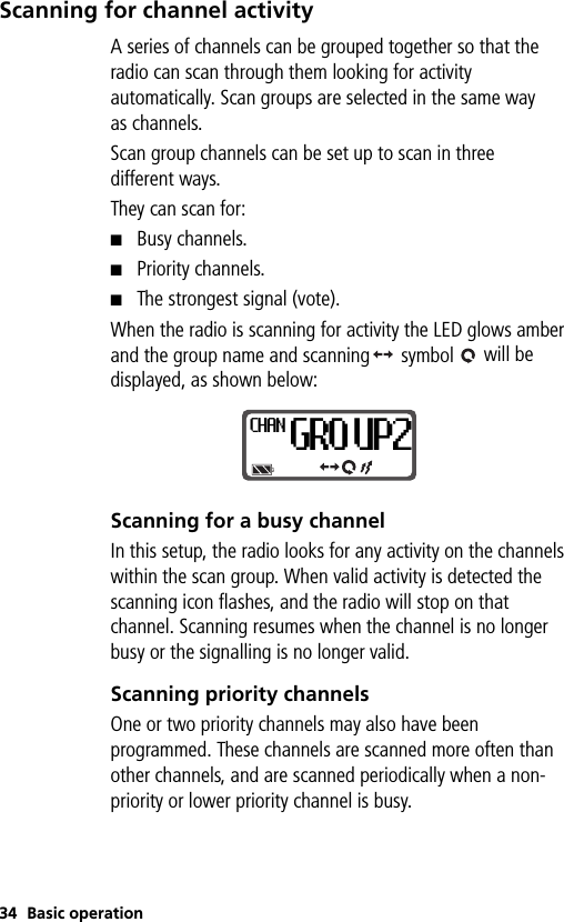 34 Basic operationScanning for channel activityA series of channels can be grouped together so that the radio can scan through them looking for activity automatically. Scan groups are selected in the same way as channels. Scan group channels can be set up to scan in three different ways. They can scan for:■Busy channels.■Priority channels.■The strongest signal (vote).When the radio is scanning for activity the LED glows amber and the group name and scanning  symbol   will be displayed, as shown below: Scanning for a busy channelIn this setup, the radio looks for any activity on the channels within the scan group. When valid activity is detected the scanning icon flashes, and the radio will stop on that channel. Scanning resumes when the channel is no longer busy or the signalling is no longer valid.Scanning priority channelsOne or two priority channels may also have been programmed. These channels are scanned more often than other channels, and are scanned periodically when a non-priority or lower priority channel is busy.CHANGRO UP2