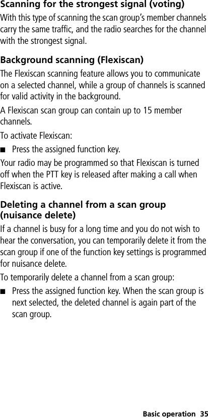 Basic operation 35Scanning for the strongest signal (voting)With this type of scanning the scan group’s member channels carry the same traffic, and the radio searches for the channel with the strongest signal.Background scanning (Flexiscan)The Flexiscan scanning feature allows you to communicate on a selected channel, while a group of channels is scanned for valid activity in the background. A Flexiscan scan group can contain up to 15 member channels. To activate Flexiscan:■Press the assigned function key.Your radio may be programmed so that Flexiscan is turned off when the PTT key is released after making a call when Flexiscan is active. Deleting a channel from a scan group (nuisance delete)If a channel is busy for a long time and you do not wish to hear the conversation, you can temporarily delete it from the scan group if one of the function key settings is programmed for nuisance delete. To temporarily delete a channel from a scan group:■Press the assigned function key. When the scan group is next selected, the deleted channel is again part of the scan group.