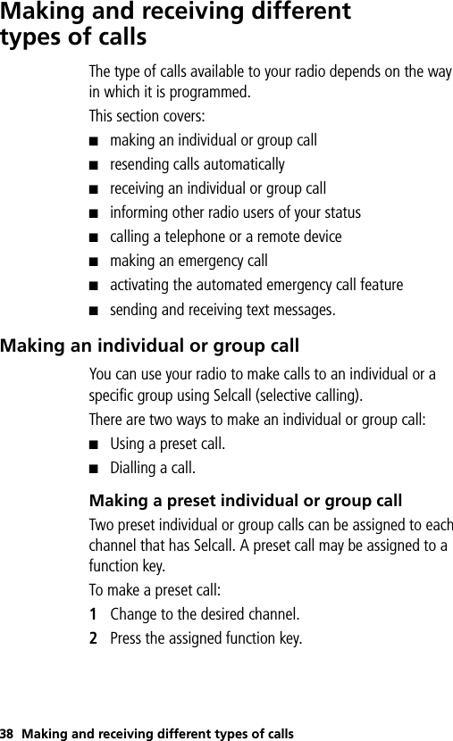 38 Making and receiving different types of callsMaking and receiving different types of callsThe type of calls available to your radio depends on the way in which it is programmed. This section covers:■making an individual or group call■resending calls automatically■receiving an individual or group call■informing other radio users of your status■calling a telephone or a remote device■making an emergency call■activating the automated emergency call feature■sending and receiving text messages.Making an individual or group callYou can use your radio to make calls to an individual or a specific group using Selcall (selective calling). There are two ways to make an individual or group call:■Using a preset call. ■Dialling a call.Making a preset individual or group callTwo preset individual or group calls can be assigned to each channel that has Selcall. A preset call may be assigned to a function key. To make a preset call:1Change to the desired channel.2Press the assigned function key. 