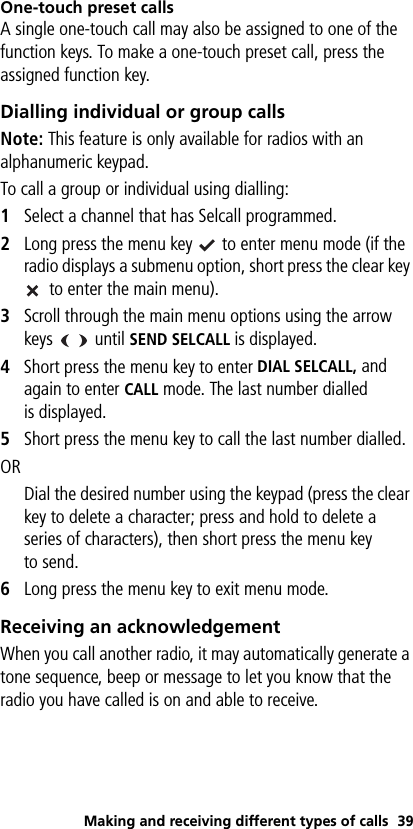 Making and receiving different types of calls 39One-touch preset callsA single one-touch call may also be assigned to one of the function keys. To make a one-touch preset call, press the assigned function key.Dialling individual or group callsNote: This feature is only available for radios with an alphanumeric keypad.To call a group or individual using dialling:1Select a channel that has Selcall programmed.2Long press the menu key   to enter menu mode (if the radio displays a submenu option, short press the clear key  to enter the main menu).3Scroll through the main menu options using the arrow keys    until SEND SELCALL is displayed.4Short press the menu key to enter DIAL SELCALL, and again to enter CALL mode. The last number dialled is displayed.5Short press the menu key to call the last number dialled.ORDial the desired number using the keypad (press the clear key to delete a character; press and hold to delete a series of characters), then short press the menu key to send.6Long press the menu key to exit menu mode.Receiving an acknowledgementWhen you call another radio, it may automatically generate a tone sequence, beep or message to let you know that the radio you have called is on and able to receive.
