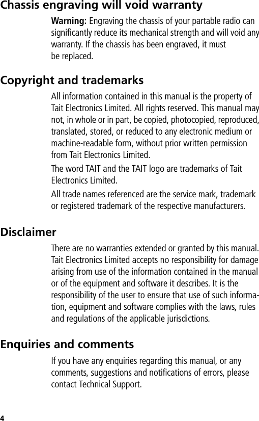 4Chassis engraving will void warrantyWarning: Engraving the chassis of your partable radio can significantly reduce its mechanical strength and will void any warranty. If the chassis has been engraved, it must be replaced.Copyright and trademarksAll information contained in this manual is the property of Tait Electronics Limited. All rights reserved. This manual may not, in whole or in part, be copied, photocopied, reproduced, translated, stored, or reduced to any electronic medium or machine-readable form, without prior written permission from Tait Electronics Limited.The word TAIT and the TAIT logo are trademarks of Tait Electronics Limited.All trade names referenced are the service mark, trademark or registered trademark of the respective manufacturers.DisclaimerThere are no warranties extended or granted by this manual. Tait Electronics Limited accepts no responsibility for damage arising from use of the information contained in the manual or of the equipment and software it describes. It is the responsibility of the user to ensure that use of such informa-tion, equipment and software complies with the laws, rules and regulations of the applicable jurisdictions.Enquiries and commentsIf you have any enquiries regarding this manual, or any comments, suggestions and notifications of errors, please contact Technical Support.