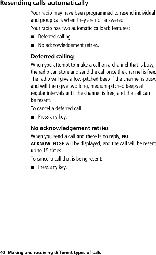 40 Making and receiving different types of callsResending calls automaticallyYour radio may have been programmed to resend individual and group calls when they are not answered.Your radio has two automatic callback features:■Deferred calling.■No acknowledgement retries. Deferred callingWhen you attempt to make a call on a channel that is busy, the radio can store and send the call once the channel is free. The radio will give a low-pitched beep if the channel is busy, and will then give two long, medium-pitched beeps at regular intervals until the channel is free, and the call can be resent.To cancel a deferred call:■Press any key.No acknowledgement retriesWhen you send a call and there is no reply, NO ACKNOWLEDGE will be displayed, and the call will be resent up to 15 times. To cancel a call that is being resent:■Press any key.