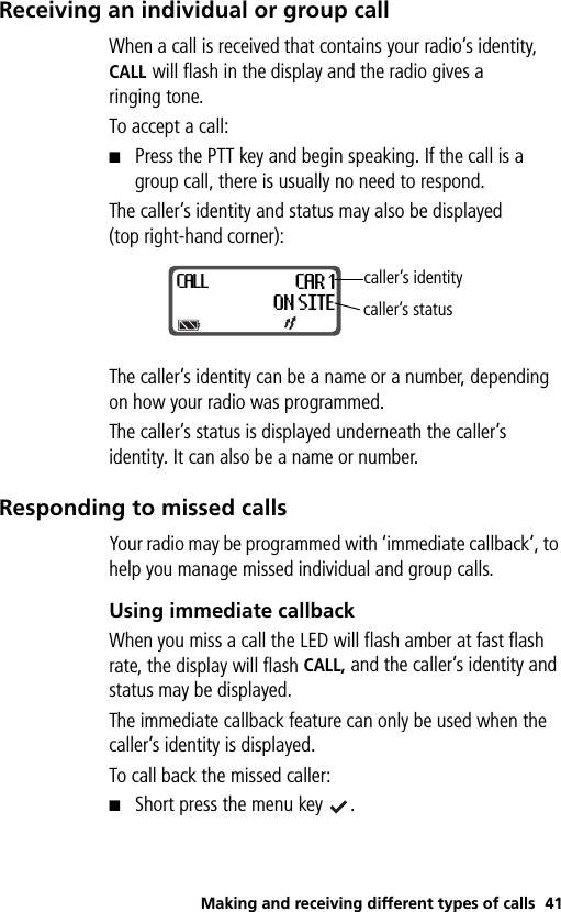 Making and receiving different types of calls 41Receiving an individual or group callWhen a call is received that contains your radio’s identity, CALL will flash in the display and the radio gives a ringing tone.To accept a call:■Press the PTT key and begin speaking. If the call is a group call, there is usually no need to respond.The caller’s identity and status may also be displayed (top right-hand corner):The caller’s identity can be a name or a number, depending on how your radio was programmed. The caller’s status is displayed underneath the caller’s identity. It can also be a name or number.Responding to missed callsYour radio may be programmed with ‘immediate callback’, to help you manage missed individual and group calls.Using immediate callbackWhen you miss a call the LED will flash amber at fast flash rate, the display will flash CALL, and the caller’s identity and status may be displayed. The immediate callback feature can only be used when the caller’s identity is displayed. To call back the missed caller:■Short press the menu key  .CALLCAR 1ON SITEcaller’s identitycaller’s status