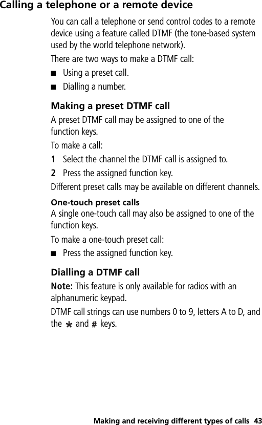 Making and receiving different types of calls 43Calling a telephone or a remote deviceYou can call a telephone or send control codes to a remote device using a feature called DTMF (the tone-based system used by the world telephone network).There are two ways to make a DTMF call:■Using a preset call.■Dialling a number.Making a preset DTMF callA preset DTMF call may be assigned to one of the function keys.To make a call:1Select the channel the DTMF call is assigned to.2Press the assigned function key. Different preset calls may be available on different channels.One-touch preset callsA single one-touch call may also be assigned to one of the function keys. To make a one-touch preset call:■Press the assigned function key.Dialling a DTMF callNote: This feature is only available for radios with an alphanumeric keypad.DTMF call strings can use numbers 0 to 9, letters A to D, and the   and   keys.
