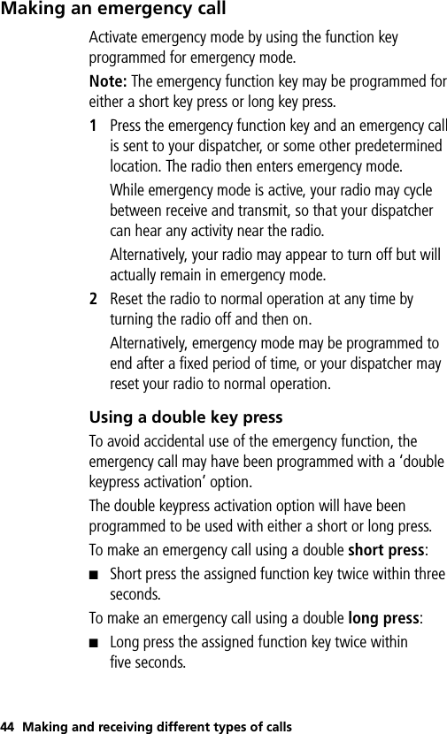 44 Making and receiving different types of callsMaking an emergency callActivate emergency mode by using the function key programmed for emergency mode. Note: The emergency function key may be programmed for either a short key press or long key press.1Press the emergency function key and an emergency call is sent to your dispatcher, or some other predetermined location. The radio then enters emergency mode.While emergency mode is active, your radio may cycle between receive and transmit, so that your dispatcher can hear any activity near the radio.Alternatively, your radio may appear to turn off but will actually remain in emergency mode.2Reset the radio to normal operation at any time by turning the radio off and then on.Alternatively, emergency mode may be programmed to end after a fixed period of time, or your dispatcher may reset your radio to normal operation.Using a double key pressTo avoid accidental use of the emergency function, the emergency call may have been programmed with a ‘double keypress activation’ option. The double keypress activation option will have been programmed to be used with either a short or long press.To make an emergency call using a double short press:■Short press the assigned function key twice within three seconds. To make an emergency call using a double long press:■Long press the assigned function key twice within five seconds.