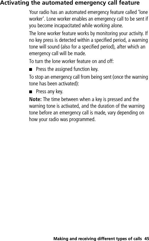 Making and receiving different types of calls 45Activating the automated emergency call featureYour radio has an automated emergency feature called ‘lone worker’. Lone worker enables an emergency call to be sent if you become incapacitated while working alone.   The lone worker feature works by monitoring your activity. If no key press is detected within a specified period, a warning tone will sound (also for a specified period), after which an emergency call will be made. To turn the lone worker feature on and off: ■Press the assigned function key.To stop an emergency call from being sent (once the warning tone has been activated):■Press any key.Note: The time between when a key is pressed and the warning tone is activated, and the duration of the warning tone before an emergency call is made, vary depending on how your radio was programmed. 