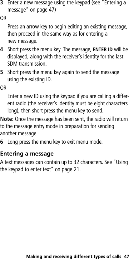 Making and receiving different types of calls 473Enter a new message using the keypad (see “Entering a message” on page 47)ORPress an arrow key to begin editing an existing message, then proceed in the same way as for entering a new message. 4Short press the menu key. The message, ENTER ID will be displayed, along with the receiver’s identity for the last SDM transmission. 5Short press the menu key again to send the message using the existing ID.OR Enter a new ID using the keypad if you are calling a differ-ent radio (the receiver’s identity must be eight characters long), then short press the menu key to send.Note: Once the message has been sent, the radio will return to the message entry mode in preparation for sending another message.6Long press the menu key to exit menu mode.Entering a messageA text messages can contain up to 32 characters. See “Using the keypad to enter text” on page 21.