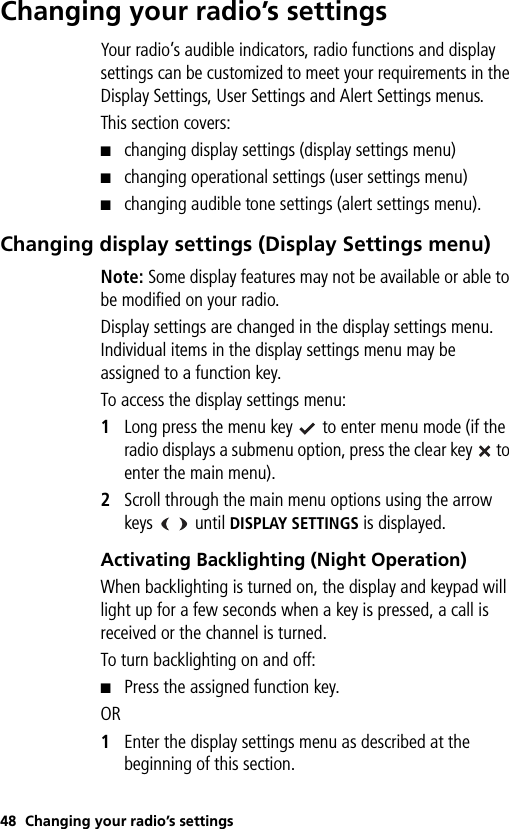 48 Changing your radio’s settingsChanging your radio’s settingsYour radio’s audible indicators, radio functions and display settings can be customized to meet your requirements in the Display Settings, User Settings and Alert Settings menus.This section covers:■changing display settings (display settings menu)■changing operational settings (user settings menu)■changing audible tone settings (alert settings menu).Changing display settings (Display Settings menu)Note: Some display features may not be available or able to be modified on your radio.Display settings are changed in the display settings menu. Individual items in the display settings menu may be assigned to a function key.To access the display settings menu:1Long press the menu key   to enter menu mode (if the radio displays a submenu option, press the clear key   to enter the main menu).2Scroll through the main menu options using the arrow keys    until DISPLAY SETTINGS is displayed.Activating Backlighting (Night Operation)When backlighting is turned on, the display and keypad will light up for a few seconds when a key is pressed, a call is received or the channel is turned. To turn backlighting on and off:■Press the assigned function key. OR1Enter the display settings menu as described at the beginning of this section.