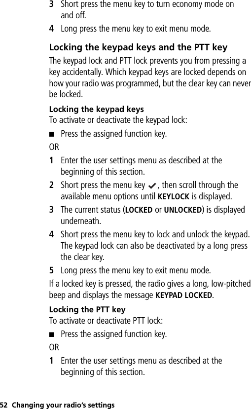 52 Changing your radio’s settings3Short press the menu key to turn economy mode on and off.4Long press the menu key to exit menu mode.Locking the keypad keys and the PTT keyThe keypad lock and PTT lock prevents you from pressing a key accidentally. Which keypad keys are locked depends on how your radio was programmed, but the clear key can never be locked.Locking the keypad keysTo activate or deactivate the keypad lock:■Press the assigned function key. OR1Enter the user settings menu as described at the beginning of this section.2Short press the menu key  , then scroll through the available menu options until KEYLOCK is displayed.3The current status (LOCKED or UNLOCKED) is displayed underneath. 4Short press the menu key to lock and unlock the keypad. The keypad lock can also be deactivated by a long press the clear key.5Long press the menu key to exit menu mode.If a locked key is pressed, the radio gives a long, low-pitched beep and displays the message KEYPAD LOCKED.Locking the PTT keyTo activate or deactivate PTT lock:■Press the assigned function key. OR1Enter the user settings menu as described at the beginning of this section.
