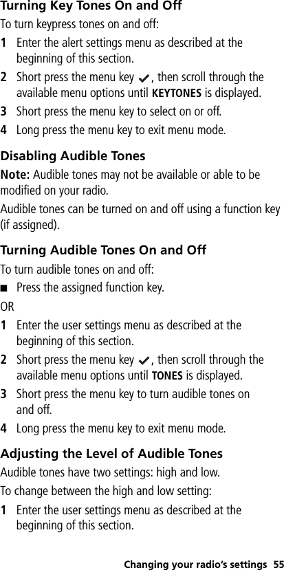 Changing your radio’s settings 55Turning Key Tones On and OffTo turn keypress tones on and off:1Enter the alert settings menu as described at the beginning of this section.2Short press the menu key  , then scroll through the available menu options until KEYTONES is displayed.3Short press the menu key to select on or off.4Long press the menu key to exit menu mode.Disabling Audible TonesNote: Audible tones may not be available or able to be modified on your radio.Audible tones can be turned on and off using a function key (if assigned).Turning Audible Tones On and OffTo turn audible tones on and off:■Press the assigned function key. OR1Enter the user settings menu as described at the beginning of this section.2Short press the menu key  , then scroll through the available menu options until TONES is displayed.3Short press the menu key to turn audible tones on and off.4Long press the menu key to exit menu mode.Adjusting the Level of Audible TonesAudible tones have two settings: high and low.To change between the high and low setting:1Enter the user settings menu as described at the beginning of this section.