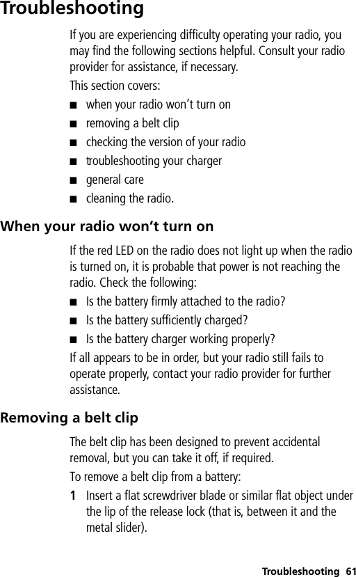 Troubleshooting 61TroubleshootingIf you are experiencing difficulty operating your radio, you may find the following sections helpful. Consult your radio provider for assistance, if necessary.This section covers:■when your radio won’t turn on■removing a belt clip■checking the version of your radio■troubleshooting your charger■general care■cleaning the radio.When your radio won’t turn onIf the red LED on the radio does not light up when the radio is turned on, it is probable that power is not reaching the radio. Check the following:■Is the battery firmly attached to the radio?■Is the battery sufficiently charged?■Is the battery charger working properly?If all appears to be in order, but your radio still fails to operate properly, contact your radio provider for further assistance.Removing a belt clipThe belt clip has been designed to prevent accidental removal, but you can take it off, if required.To remove a belt clip from a battery:1Insert a flat screwdriver blade or similar flat object under the lip of the release lock (that is, between it and the metal slider).