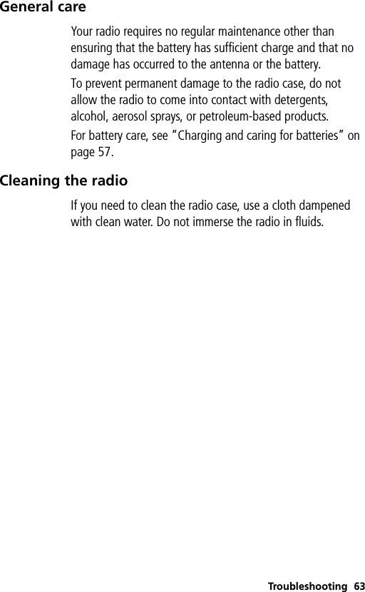 Troubleshooting 63General careYour radio requires no regular maintenance other than ensuring that the battery has sufficient charge and that no damage has occurred to the antenna or the battery.To prevent permanent damage to the radio case, do not allow the radio to come into contact with detergents, alcohol, aerosol sprays, or petroleum-based products.For battery care, see “Charging and caring for batteries” on page 57.Cleaning the radioIf you need to clean the radio case, use a cloth dampened with clean water. Do not immerse the radio in fluids.