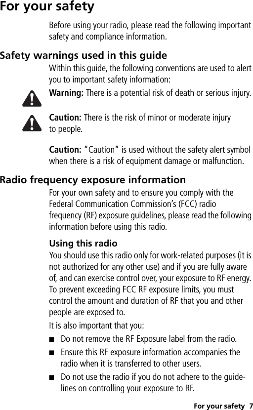 For your safety 7For your safetyBefore using your radio, please read the following important safety and compliance information.Safety warnings used in this guideWithin this guide, the following conventions are used to alert you to important safety information:Warning: There is a potential risk of death or serious injury.Caution: There is the risk of minor or moderate injury to people.Caution: “Caution” is used without the safety alert symbol when there is a risk of equipment damage or malfunction.Radio frequency exposure informationFor your own safety and to ensure you comply with the Federal Communication Commission’s (FCC) radio frequency (RF) exposure guidelines, please read the following information before using this radio.Using this radioYou should use this radio only for work-related purposes (it is not authorized for any other use) and if you are fully aware of, and can exercise control over, your exposure to RF energy. To prevent exceeding FCC RF exposure limits, you must control the amount and duration of RF that you and other people are exposed to.It is also important that you:■Do not remove the RF Exposure label from the radio.■Ensure this RF exposure information accompanies the radio when it is transferred to other users.■Do not use the radio if you do not adhere to the guide-lines on controlling your exposure to RF.