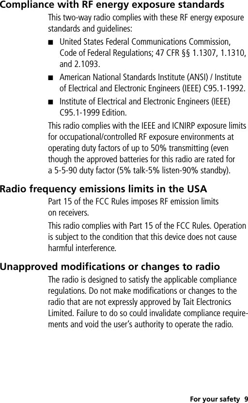 For your safety 9Compliance with RF energy exposure standardsThis two-way radio complies with these RF energy exposure standards and guidelines:■United States Federal Communications Commission, Code of Federal Regulations; 47 CFR §§ 1.1307, 1.1310, and 2.1093.■American National Standards Institute (ANSI) / Institute of Electrical and Electronic Engineers (IEEE) C95.1-1992.■Institute of Electrical and Electronic Engineers (IEEE) C95.1-1999 Edition.This radio complies with the IEEE and ICNIRP exposure limits for occupational/controlled RF exposure environments at operating duty factors of up to 50% transmitting (even though the approved batteries for this radio are rated for a 5-5-90 duty factor (5% talk-5% listen-90% standby).Radio frequency emissions limits in the USAPart 15 of the FCC Rules imposes RF emission limits on receivers.This radio complies with Part 15 of the FCC Rules. Operation is subject to the condition that this device does not cause harmful interference.Unapproved modifications or changes to radioThe radio is designed to satisfy the applicable compliance regulations. Do not make modifications or changes to the radio that are not expressly approved by Tait Electronics Limited. Failure to do so could invalidate compliance require-ments and void the user’s authority to operate the radio.