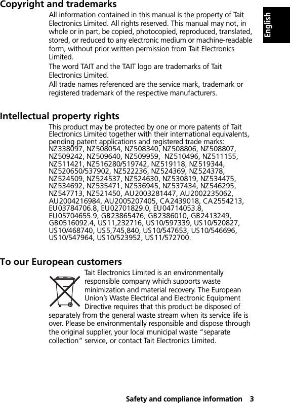 Safety and compliance information3EnglishCopyright and trademarksAll information contained in this manual is the property of Tait Electronics Limited. All rights reserved. This manual may not, in whole or in part, be copied, photocopied, reproduced, translated, stored, or reduced to any electronic medium or machine-readable form, without prior written permission from Tait Electronics Limited.The word TAIT and the TAIT logo are trademarks of Tait Electronics Limited.All trade names referenced are the service mark, trademark or registered trademark of the respective manufacturers.Intellectual property rightsThis product may be protected by one or more patents of Tait Electronics Limited together with their international equivalents, pending patent applications and registered trade marks: NZ338097, NZ508054, NZ508340, NZ508806, NZ508807, NZ509242, NZ509640, NZ509959,  NZ510496, NZ511155, NZ511421, NZ516280/519742, NZ519118, NZ519344,  NZ520650/537902, NZ522236, NZ524369, NZ524378, NZ524509, NZ524537, NZ524630, NZ530819, NZ534475, NZ534692, NZ535471, NZ536945, NZ537434, NZ546295, NZ547713, NZ521450, AU2003281447, AU2002235062, AU2004216984, AU2005207405, CA2439018, CA2554213, EU03784706.8, EU02701829.0, EU04714053.8, EU05704655.9, GB23865476, GB2386010, GB2413249, GB0516092.4, US11,232716, US10/597339, US10/520827, US10/468740, US5,745,840, US10/547653, US10/546696, US10/547964, US10/523952, US11/572700.To our European customersTait Electronics Limited is an environmentally responsible company which supports waste minimization and material recovery. The European Union’s Waste Electrical and Electronic Equipment Directive requires that this product be disposed of separately from the general waste stream when its service life is over. Please be environmentally responsible and dispose through the original supplier, your local municipal waste “separate collection” service, or contact Tait Electronics Limited.
