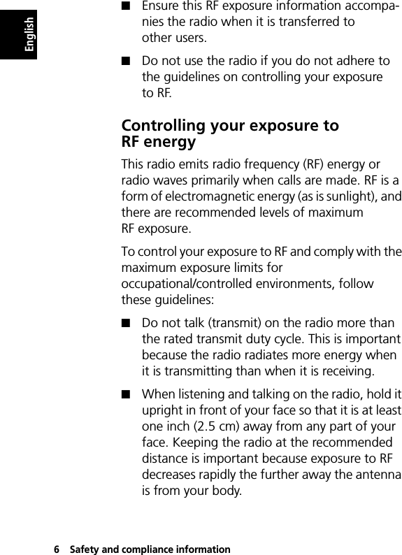 6Safety and compliance informationEnglishQEnsure this RF exposure information accompa-nies the radio when it is transferred to other users.QDo not use the radio if you do not adhere to the guidelines on controlling your exposure to RF.Controlling your exposure to RF energyThis radio emits radio frequency (RF) energy or radio waves primarily when calls are made. RF is a form of electromagnetic energy (as is sunlight), and there are recommended levels of maximum RF exposure.To control your exposure to RF and comply with the maximum exposure limits for occupational/controlled environments, follow these guidelines:QDo not talk (transmit) on the radio more than the rated transmit duty cycle. This is important because the radio radiates more energy when it is transmitting than when it is receiving.QWhen listening and talking on the radio, hold it upright in front of your face so that it is at least one inch (2.5 cm) away from any part of your face. Keeping the radio at the recommended distance is important because exposure to RF decreases rapidly the further away the antenna is from your body.