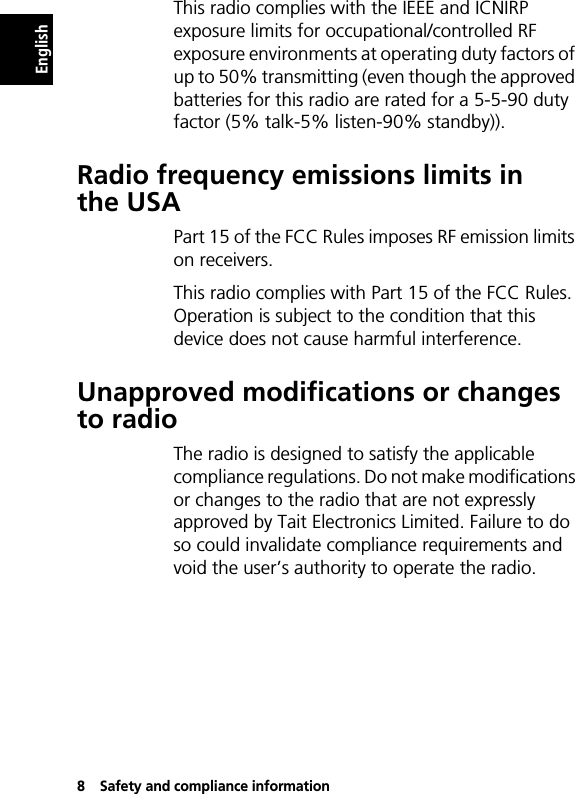 8Safety and compliance informationEnglishThis radio complies with the IEEE and ICNIRP exposure limits for occupational/controlled RF exposure environments at operating duty factors of up to 50% transmitting (even though the approved batteries for this radio are rated for a 5-5-90 duty factor (5% talk-5% listen-90% standby)).Radio frequency emissions limits in the USAPart 15 of the FCC Rules imposes RF emission limits on receivers.This radio complies with Part 15 of the FCC Rules. Operation is subject to the condition that this device does not cause harmful interference.Unapproved modifications or changes to radioThe radio is designed to satisfy the applicable compliance regulations. Do not make modifications or changes to the radio that are not expressly approved by Tait Electronics Limited. Failure to do so could invalidate compliance requirements and void the user’s authority to operate the radio.