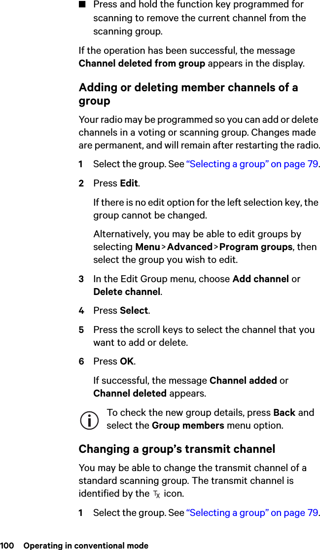100  Operating in conventional mode■Press and hold the function key programmed for scanning to remove the current channel from the scanning group.If the operation has been successful, the message Channel deleted from group appears in the display.Adding or deleting member channels of a groupYour radio may be programmed so you can add or delete channels in a voting or scanning group. Changes made are permanent, and will remain after restarting the radio.1Select the group. See “Selecting a group” on page 79.2Press Edit.If there is no edit option for the left selection key, the group cannot be changed.Alternatively, you may be able to edit groups by selecting Menu &gt; Advanced &gt; Program groups, then select the group you wish to edit.3In the Edit Group menu, choose Add channel or Delete channel.4Press Select.5Press the scroll keys to select the channel that you want to add or delete.6Press OK.If successful, the message Channel added or Channel deleted appears.To check the new group details, press Back and select the Group members menu option.Changing a group’s transmit channelYou may be able to change the transmit channel of a standard scanning group. The transmit channel is identified by the   icon.1Select the group. See “Selecting a group” on page 79.